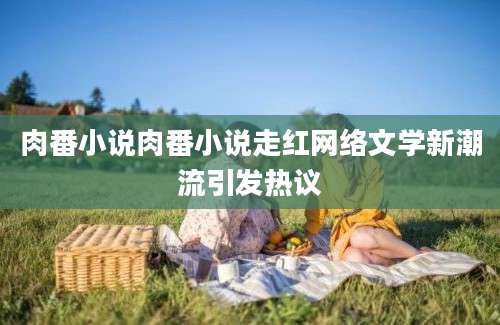 肉番小说肉番小说走红网络文学新潮流引发热议
