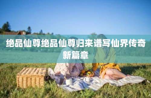 绝品仙尊绝品仙尊归来谱写仙界传奇新篇章