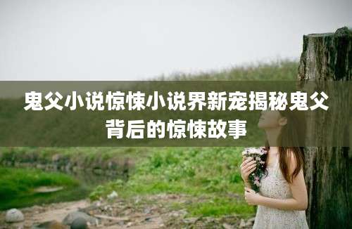 鬼父小说惊悚小说界新宠揭秘鬼父背后的惊悚故事