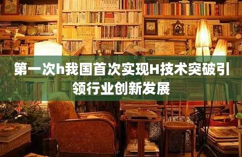 第一次h我国首次实现H技术突破引领行业创新发展