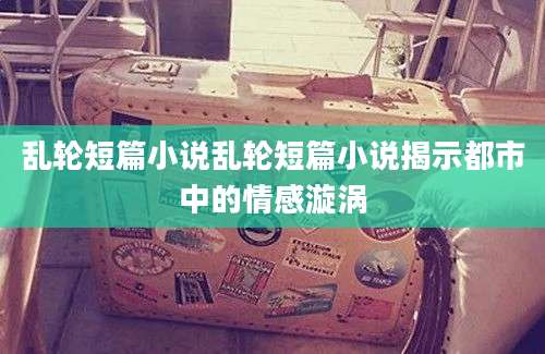 乱轮短篇小说乱轮短篇小说揭示都市中的情感漩涡