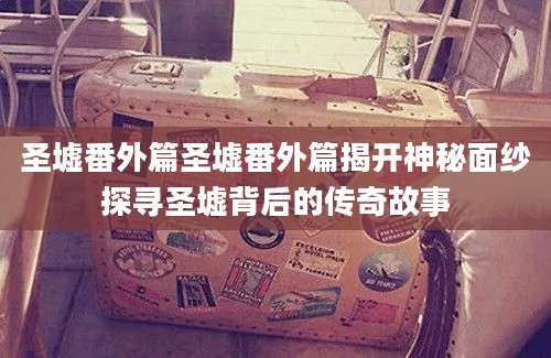 圣墟番外篇圣墟番外篇揭开神秘面纱探寻圣墟背后的传奇故事