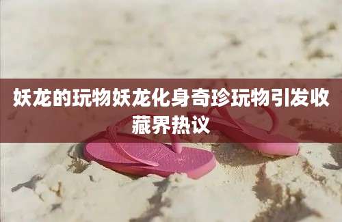 妖龙的玩物妖龙化身奇珍玩物引发收藏界热议
