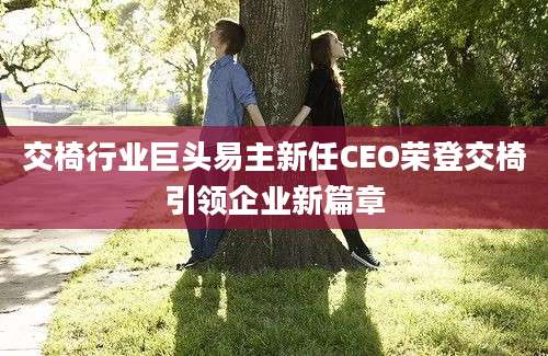 交椅行业巨头易主新任CEO荣登交椅引领企业新篇章