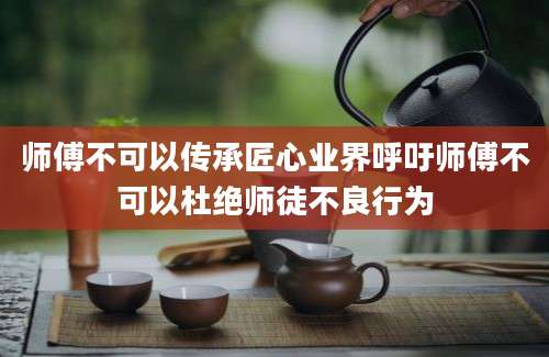 师傅不可以传承匠心业界呼吁师傅不可以杜绝师徒不良行为