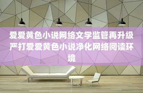 爱爱黄色小说网络文学监管再升级严打爱爱黄色小说净化网络阅读环境
