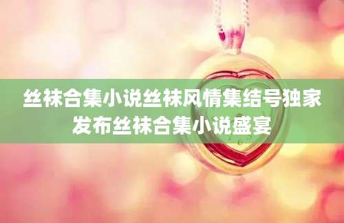 丝袜合集小说丝袜风情集结号独家发布丝袜合集小说盛宴