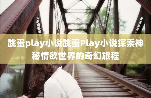 跳蛋play小说跳蛋Play小说探索神秘情欲世界的奇幻旅程