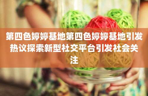 第四色婷婷基地第四色婷婷基地引发热议探索新型社交平台引发社会关注