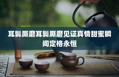 耳鬓厮磨耳鬓厮磨见证真情甜蜜瞬间定格永恒