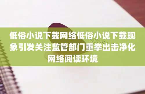 低俗小说下载网络低俗小说下载现象引发关注监管部门重拳出击净化网络阅读环境