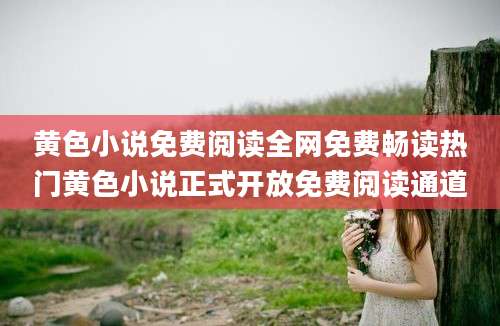 黄色小说免费阅读全网免费畅读热门黄色小说正式开放免费阅读通道