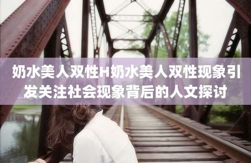 奶水美人双性H奶水美人双性现象引发关注社会现象背后的人文探讨