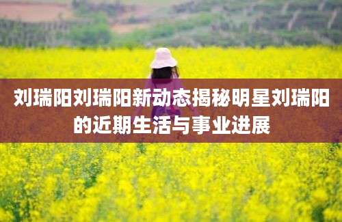 刘瑞阳刘瑞阳新动态揭秘明星刘瑞阳的近期生活与事业进展