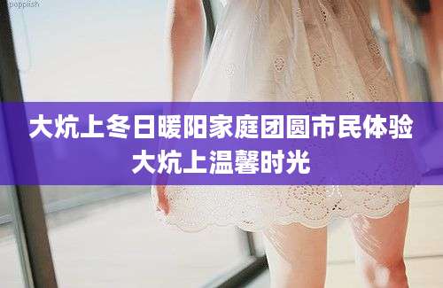 大炕上冬日暖阳家庭团圆市民体验大炕上温馨时光