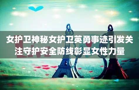女护卫神秘女护卫英勇事迹引发关注守护安全防线彰显女性力量