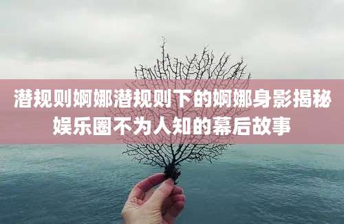 潜规则婀娜潜规则下的婀娜身影揭秘娱乐圈不为人知的幕后故事