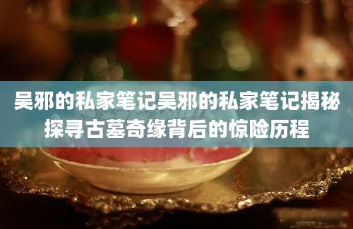 吴邪的私家笔记吴邪的私家笔记揭秘探寻古墓奇缘背后的惊险历程