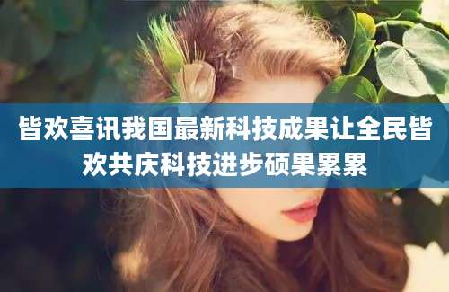 皆欢喜讯我国最新科技成果让全民皆欢共庆科技进步硕果累累