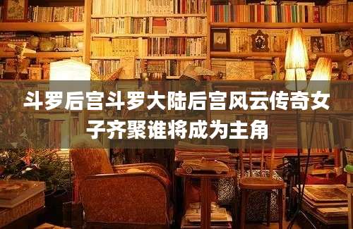 斗罗后宫斗罗大陆后宫风云传奇女子齐聚谁将成为主角