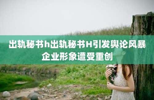 出轨秘书h出轨秘书H引发舆论风暴企业形象遭受重创