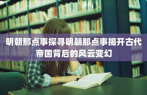 明朝那点事探寻明朝那点事揭开古代帝国背后的风云变幻