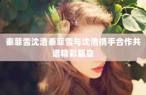 秦菲雪沈浩秦菲雪与沈浩携手合作共谱精彩篇章