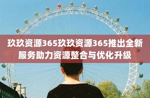 玖玖资源365玖玖资源365推出全新服务助力资源整合与优化升级