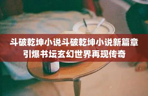 斗破乾坤小说斗破乾坤小说新篇章引爆书坛玄幻世界再现传奇