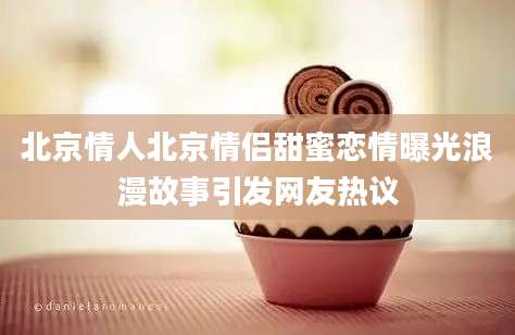 北京情人北京情侣甜蜜恋情曝光浪漫故事引发网友热议
