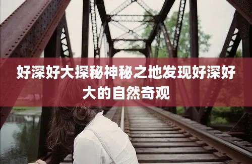 好深好大探秘神秘之地发现好深好大的自然奇观