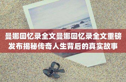 曼娜回忆录全文曼娜回忆录全文重磅发布揭秘传奇人生背后的真实故事