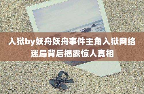 入狱by妖舟妖舟事件主角入狱网络迷局背后揭露惊人真相