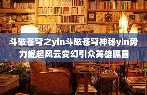 斗破苍穹之yin斗破苍穹神秘yin势力崛起风云变幻引众英雄瞩目