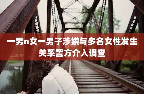 一男n女一男子涉嫌与多名女性发生关系警方介入调查