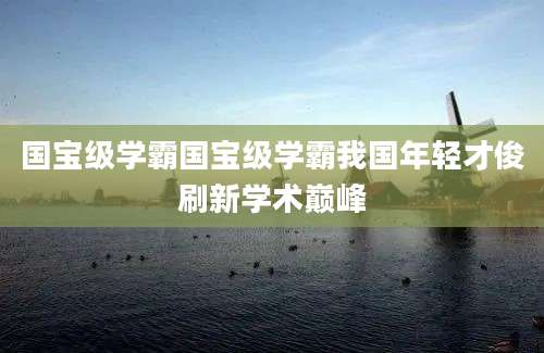 国宝级学霸国宝级学霸我国年轻才俊刷新学术巅峰
