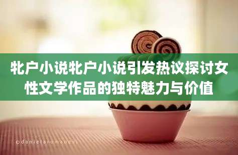 牝户小说牝户小说引发热议探讨女性文学作品的独特魅力与价值