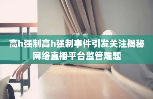 高h强制高h强制事件引发关注揭秘网络直播平台监管难题