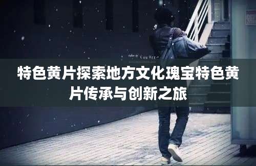 特色黄片探索地方文化瑰宝特色黄片传承与创新之旅