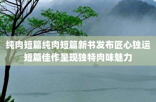 纯肉短篇纯肉短篇新书发布匠心独运短篇佳作呈现独特肉味魅力