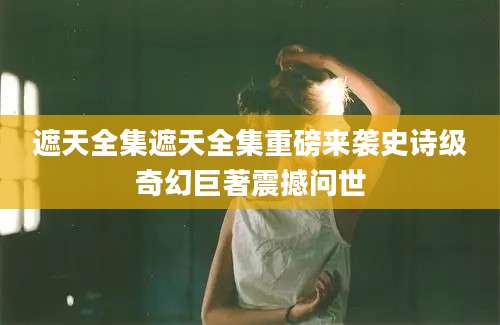 遮天全集遮天全集重磅来袭史诗级奇幻巨著震撼问世