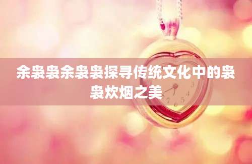 余袅袅余袅袅探寻传统文化中的袅袅炊烟之美