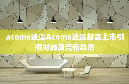 acome逍遥Acome逍遥新品上市引领时尚潮流新风尚