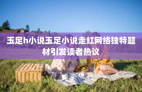 玉足h小说玉足小说走红网络独特题材引发读者热议