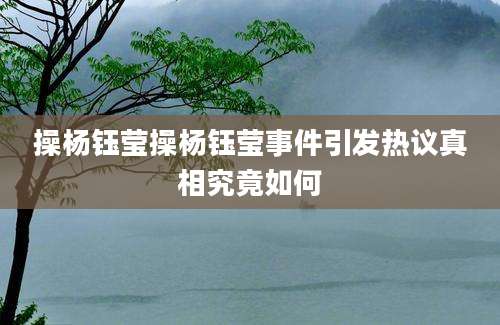 操杨钰莹操杨钰莹事件引发热议真相究竟如何