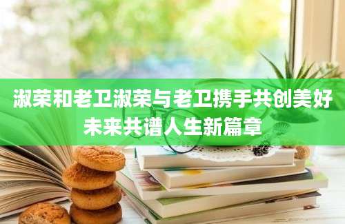 淑荣和老卫淑荣与老卫携手共创美好未来共谱人生新篇章