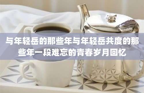 与年轻岳的那些年与年轻岳共度的那些年一段难忘的青春岁月回忆