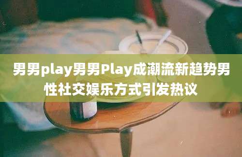 男男play男男Play成潮流新趋势男性社交娱乐方式引发热议