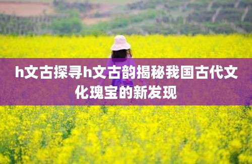 h文古探寻h文古韵揭秘我国古代文化瑰宝的新发现