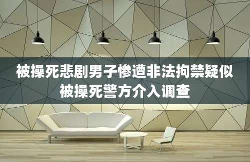 被操死悲剧男子惨遭非法拘禁疑似被操死警方介入调查
